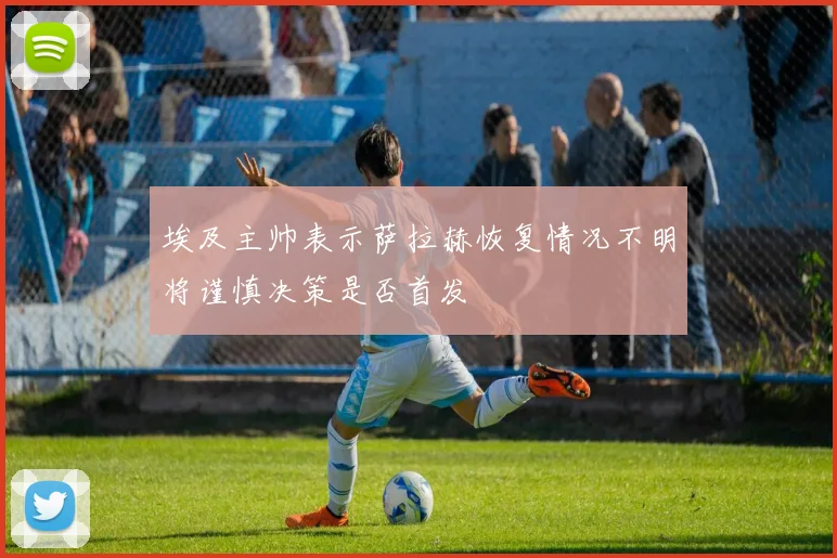 埃及主帅表示萨拉赫恢复情况不明将谨慎决策是否首发