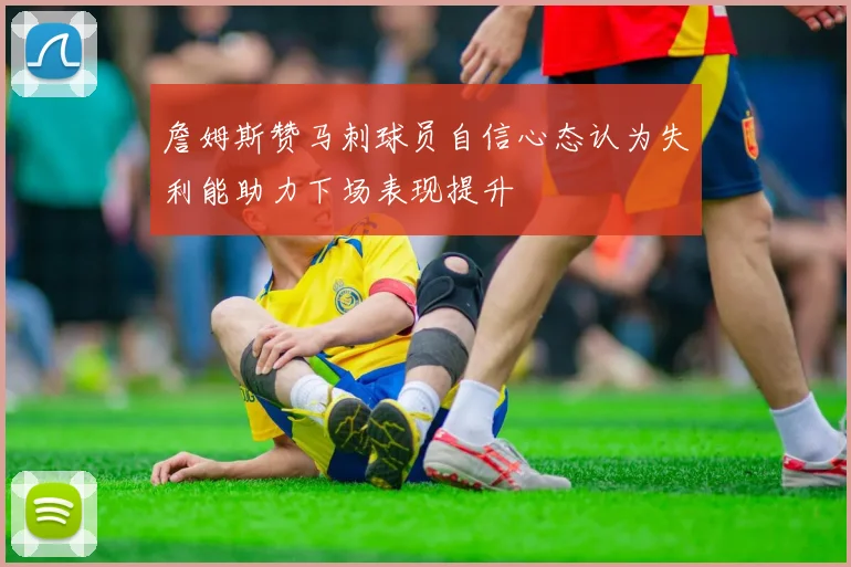 詹姆斯赞马刺球员自信心态认为失利能助力下场表现提升