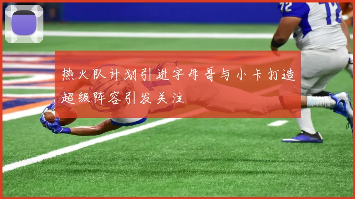 热火队计划引进字母哥与小卡打造超级阵容引发关注