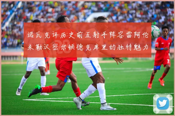 诺瓦克评历史前五射手阵容雷阿伦米勒汉密尔顿德克库里的独特魅力与影响