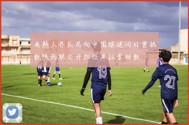 老熟人乔瓦尼向中国球迷问好曾执教陕西联合并担任库拉索助教