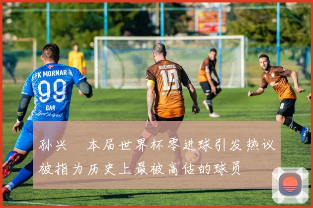孙兴慜本届世界杯零进球引发热议被指为历史上最被高估的球员