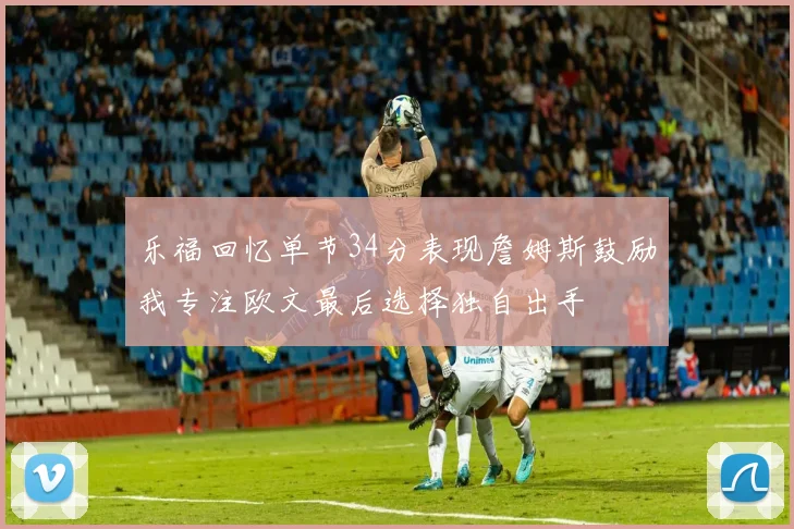乐福回忆单节34分表现詹姆斯鼓励我专注欧文最后选择独自出手