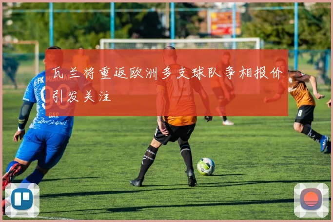 瓦兰将重返欧洲多支球队争相报价引发关注