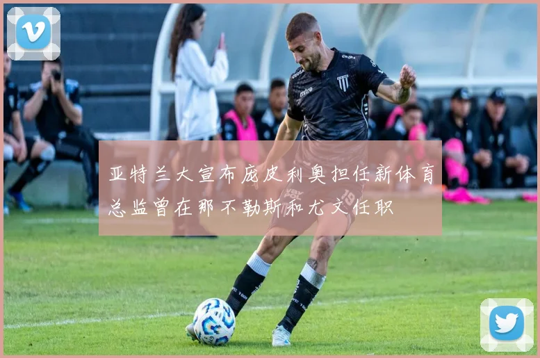 亚特兰大宣布庞皮利奥担任新体育总监曾在那不勒斯和尤文任职