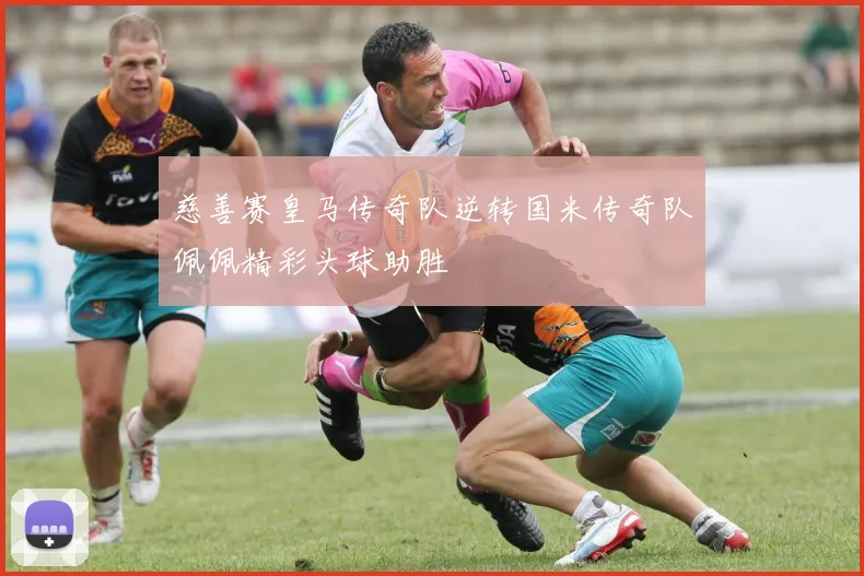 慈善赛皇马传奇队逆转国米传奇队佩佩精彩头球助胜