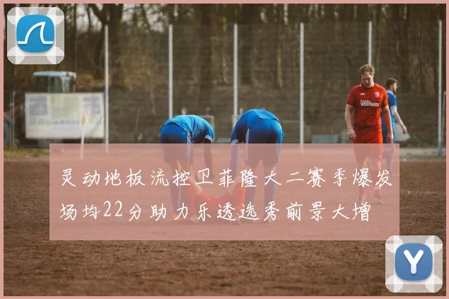 灵动地板流控卫菲隆大二赛季爆发场均22分助力乐透选秀前景大增