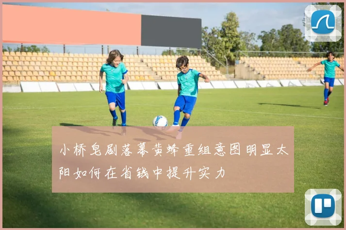 小桥皂剧落幕黄蜂重组意图明显太阳如何在省钱中提升实力