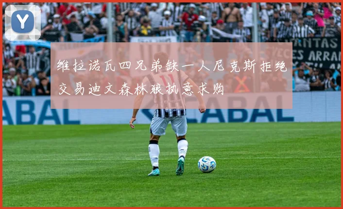 维拉诺瓦四兄弟缺一人尼克斯拒绝交易迪文森林狼执意求购