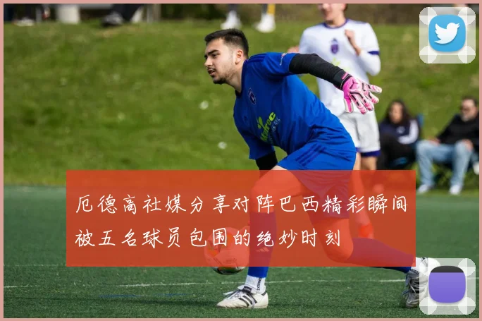 厄德高社媒分享对阵巴西精彩瞬间被五名球员包围的绝妙时刻