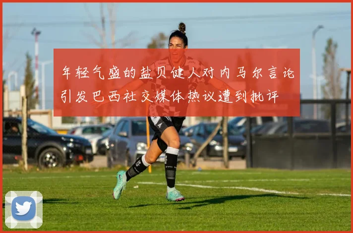 年轻气盛的盐贝健人对内马尔言论引发巴西社交媒体热议遭到批评