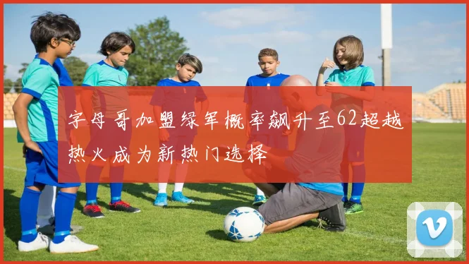 字母哥加盟绿军概率飙升至62超越热火成为新热门选择