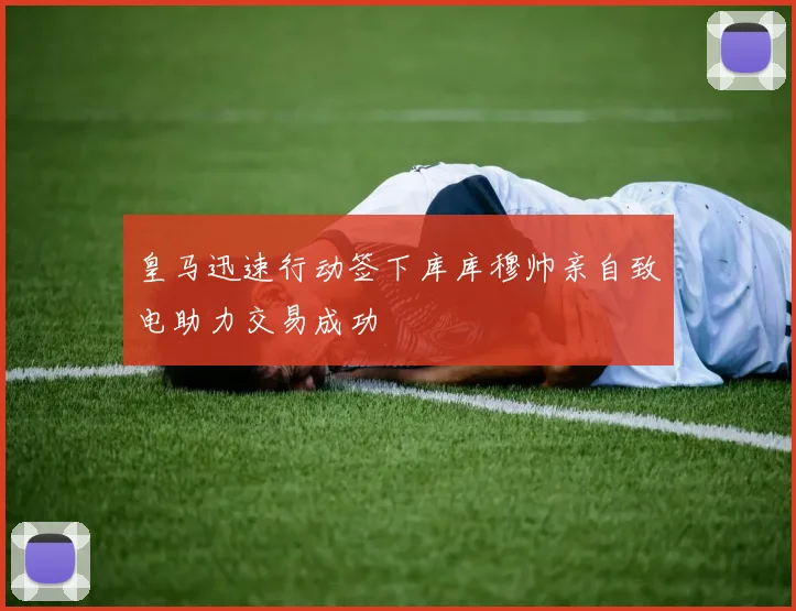 皇马迅速行动签下库库穆帅亲自致电助力交易成功