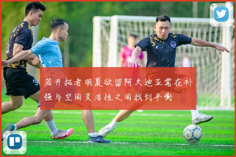 若开拓者明夏欲留阿夫迪亚需在补强与空间灵活性之间找到平衡